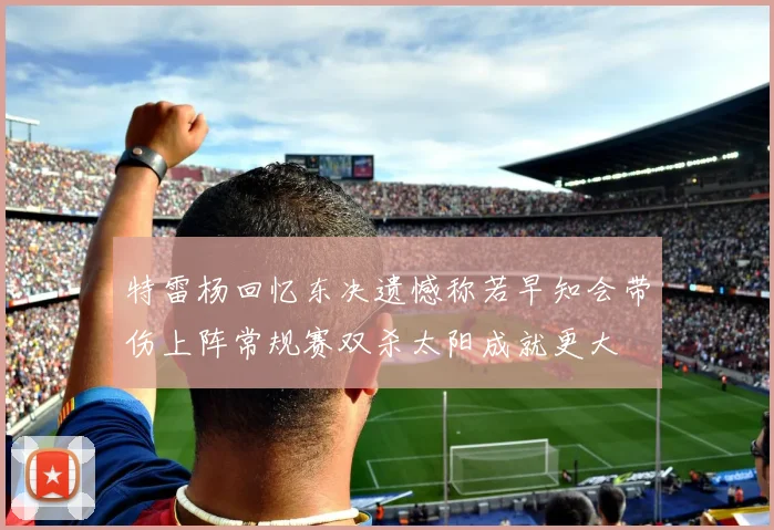 特雷杨回忆东决遗憾称若早知会带伤上阵常规赛双杀太阳成就更大