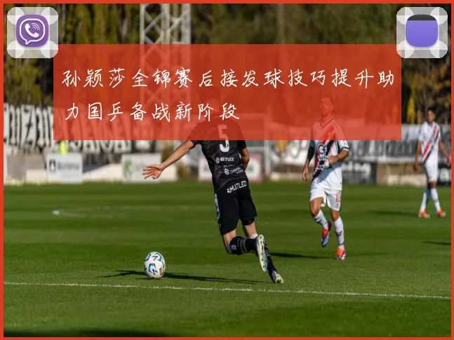 孙颖莎全锦赛后接发球技巧提升助力国乒备战新阶段