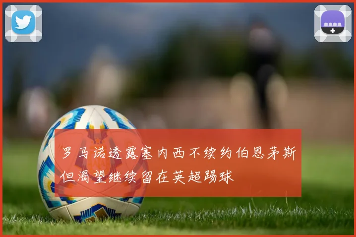 罗马诺透露塞内西不续约伯恩茅斯但渴望继续留在英超踢球