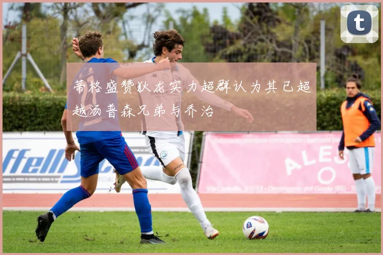 蒂格盛赞狄龙实力超群认为其已超越汤普森兄弟与乔治