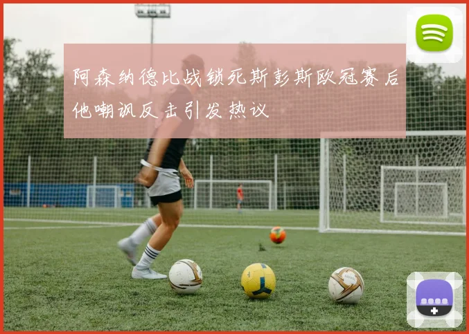 阿森纳德比战锁死斯彭斯欧冠赛后他嘲讽反击引发热议