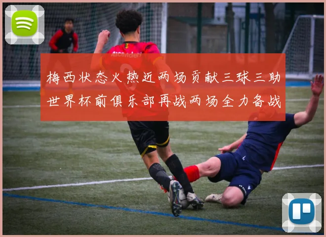 梅西状态火热近两场贡献三球三助世界杯前俱乐部再战两场全力备战大赛