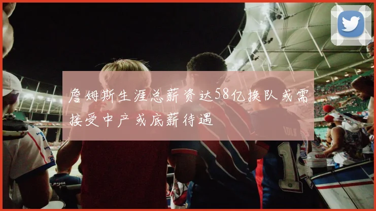 詹姆斯生涯总薪资达58亿换队或需接受中产或底薪待遇