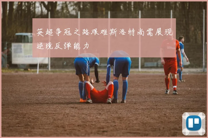 英超争冠之路艰难斯洛特尚需展现逆境反弹能力