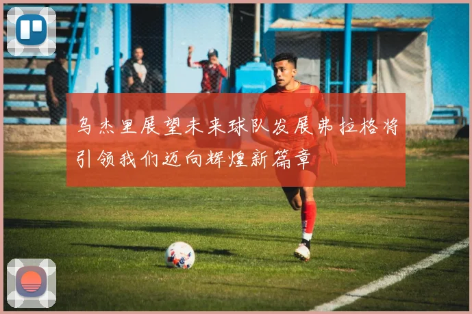 乌杰里展望未来球队发展弗拉格将引领我们迈向辉煌新篇章
