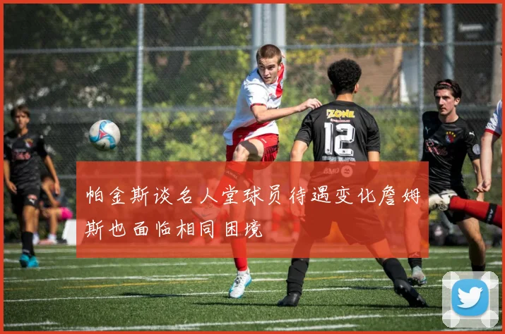 帕金斯谈名人堂球员待遇变化詹姆斯也面临相同困境