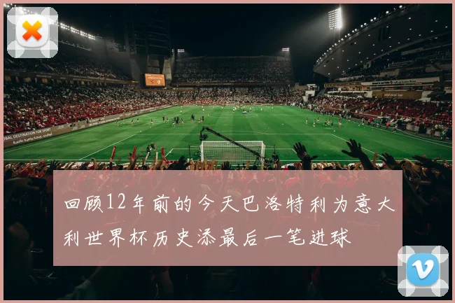 回顾12年前的今天巴洛特利为意大利世界杯历史添最后一笔进球