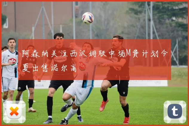阿森纳关注西汉姆联中场M费计划今夏出售诺尔高