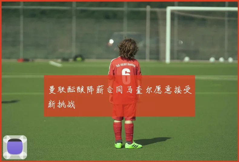 曼联酝酿降薪合同马奎尔愿意接受新挑战