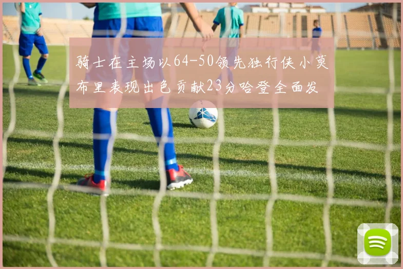 骑士在主场以64-50领先独行侠小莫布里表现出色贡献23分哈登全面发挥助攻6次
