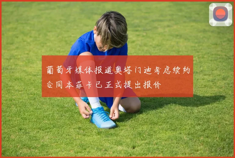 葡萄牙媒体报道奥塔门迪考虑续约合同本菲卡已正式提出报价