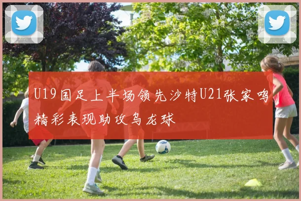 U19国足上半场领先沙特U21张家鸣精彩表现助攻乌龙球