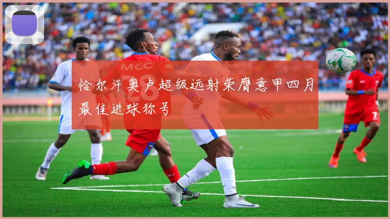 恰尔汗奥卢超级远射荣膺意甲四月最佳进球称号