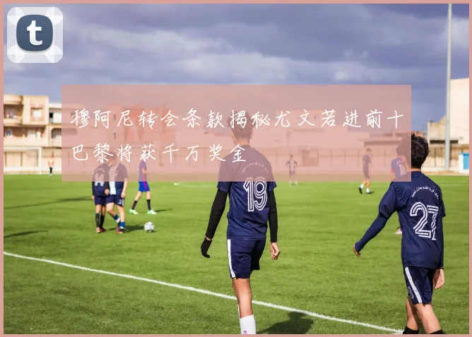 穆阿尼转会条款揭秘尤文若进前十巴黎将获千万奖金