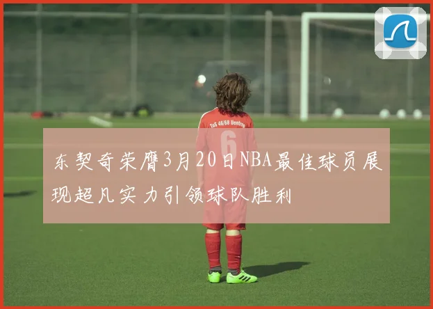 东契奇荣膺3月20日NBA最佳球员展现超凡实力引领球队胜利