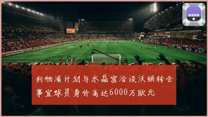 利物浦计划与水晶宫洽谈沃顿转会事宜球员身价高达6000万欧元
