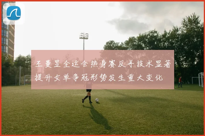 王曼昱全运会热身赛反手技术显著提升女单争冠形势发生重大变化