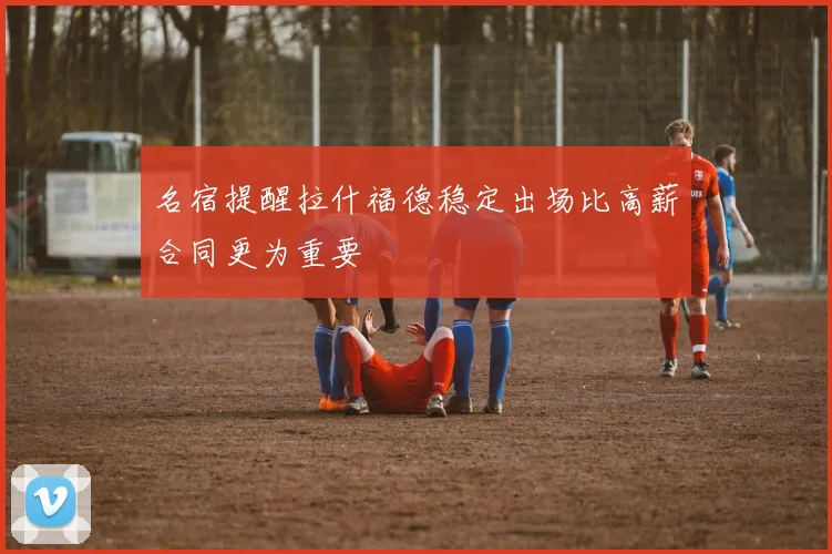 名宿提醒拉什福德稳定出场比高薪合同更为重要